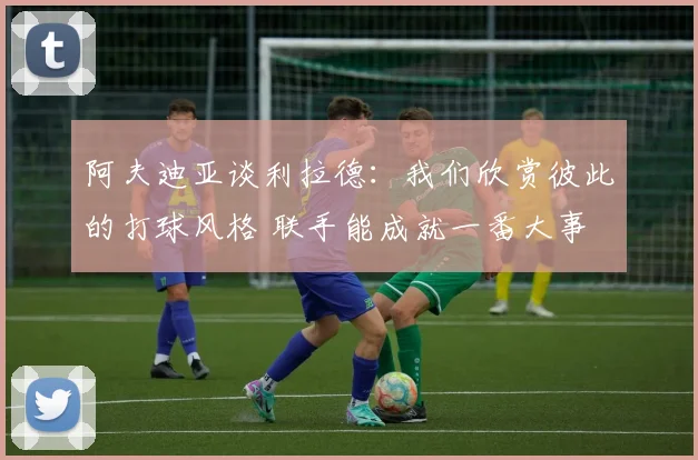 阿夫迪亚谈利拉德：我们欣赏彼此的打球风格 联手能成就一番大事