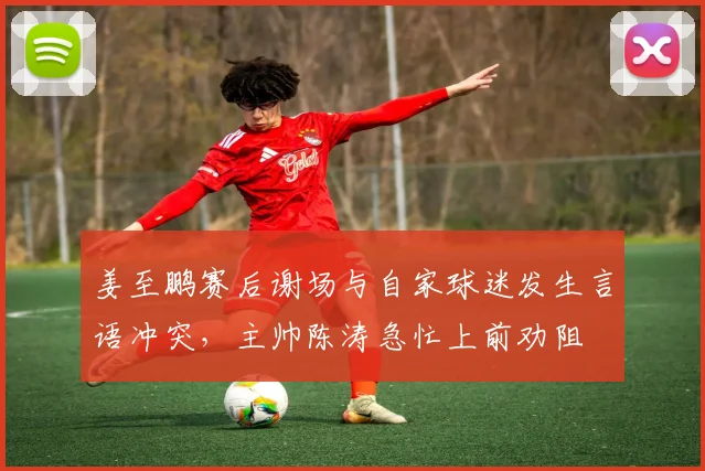 姜至鹏赛后谢场与自家球迷发生言语冲突，主帅陈涛急忙上前劝阻