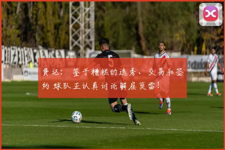 费记： 鉴于糟糕的选秀、交易和签约 球队正认真讨论解雇莫雷！