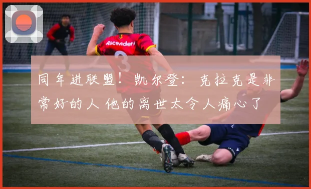 同年进联盟！凯尔登：克拉克是非常好的人 他的离世太令人痛心了