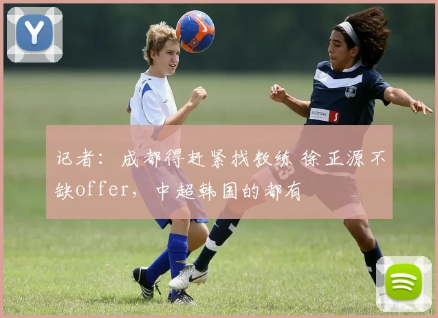 记者：成都得赶紧找教练 徐正源不缺offer，中超韩国的都有