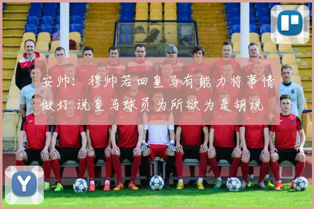 安帅：穆帅若回皇马有能力将事情做好 说皇马球员为所欲为是胡说