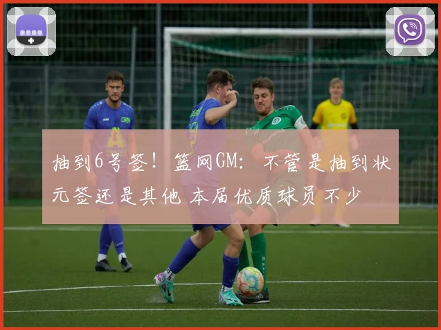 抽到6号签！篮网GM：不管是抽到状元签还是其他 本届优质球员不少