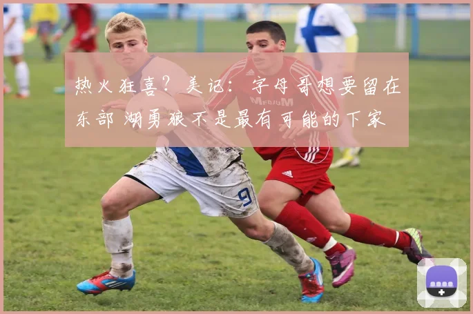 热火狂喜？美记：字母哥想要留在东部 湖勇狼不是最有可能的下家