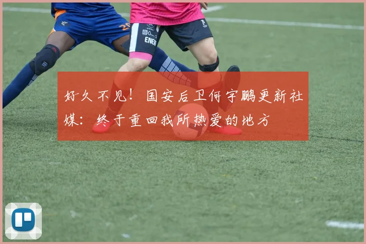 好久不见！国安后卫何宇鹏更新社媒：终于重回我所热爱的地方