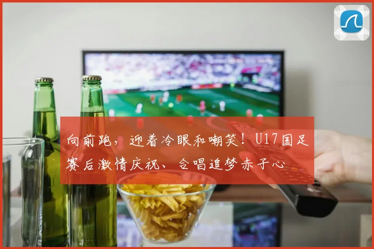 向前跑，迎着冷眼和嘲笑！U17国足赛后激情庆祝、合唱追梦赤子心