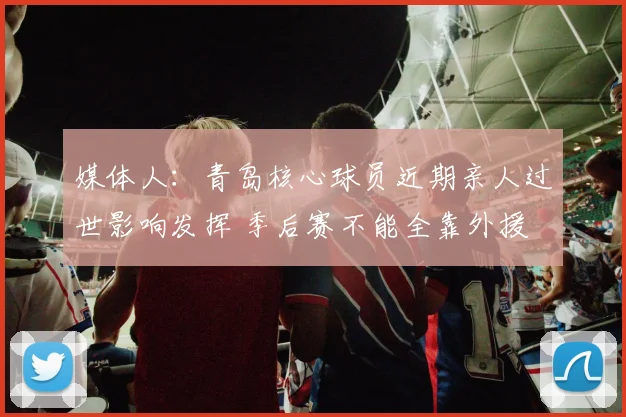 媒体人：青岛核心球员近期亲人过世影响发挥 季后赛不能全靠外援